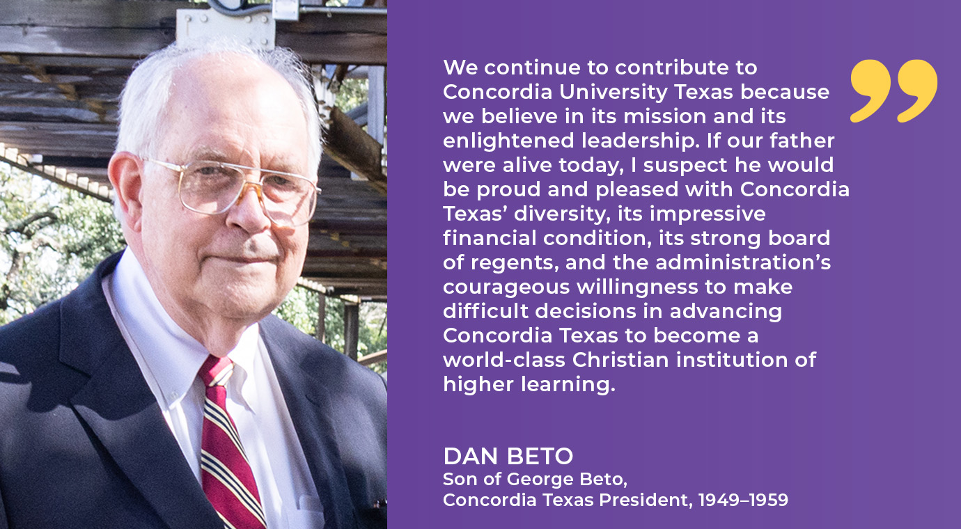 “We continue to contribute to Concordia University Texas because we believe in its mission and its enlightened leadership. If our father were alive today, I suspect he would be proud and pleased with Concordia Texas’ diversity, its impressive financial condition, its strong board of regents, and the administration’s courageous willingness to make difficult decisions in advancing Concordia Texas to become a world-class Christian institution of higher learning.”  Dan Beto | Son of George Beto, Concordia Texas President, 1949–1959