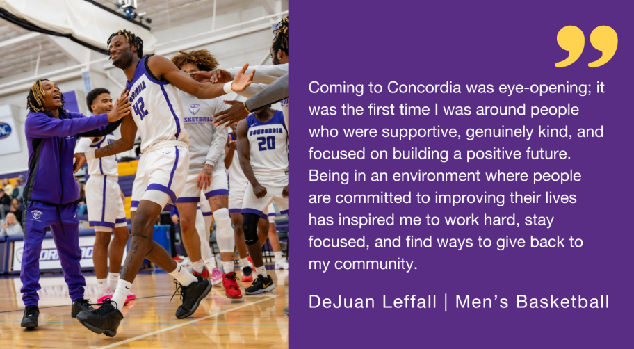 "Coming to Concordia was eye-opening; it was the first time I was around people who were supportive, genuinely kind, and focused on building a positive future. Being in an environment where people are committed to improving their lives has inspired me to work hard, stay focused, and find ways to give back to my community."