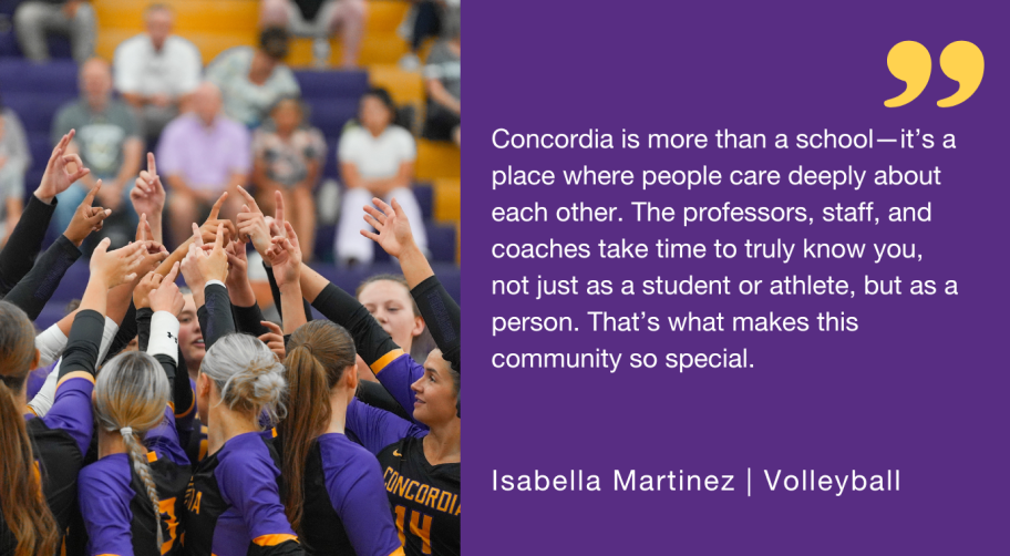 "Concordia is more than a school—it’s a place where people care deeply about each other. The professors, staff, and coaches take time to truly know you, not just as a student or athlete, but as a person. That’s what makes this community so special."